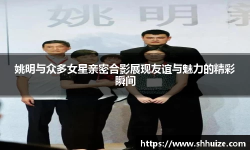 姚明与众多女星亲密合影展现友谊与魅力的精彩瞬间