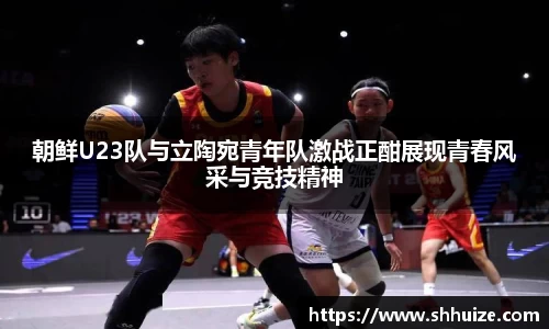 朝鲜U23队与立陶宛青年队激战正酣展现青春风采与竞技精神