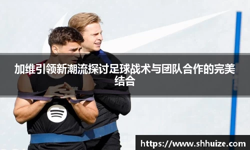 加维引领新潮流探讨足球战术与团队合作的完美结合